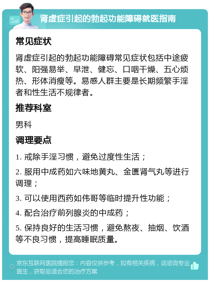 肾虚症引起的勃起功能障碍就医指南 常见症状 肾虚症引起的勃起功能障碍常见症状包括中途疲软、阳强易举、早泄、健忘、口咽干燥、五心烦热、形体消瘦等。易感人群主要是长期频繁手淫者和性生活不规律者。 推荐科室 男科 调理要点 1. 戒除手淫习惯，避免过度性生活； 2. 服用中成药如六味地黄丸、金匮肾气丸等进行调理； 3. 可以使用西药如伟哥等临时提升性功能； 4. 配合治疗前列腺炎的中成药； 5. 保持良好的生活习惯，避免熬夜、抽烟、饮酒等不良习惯，提高睡眠质量。