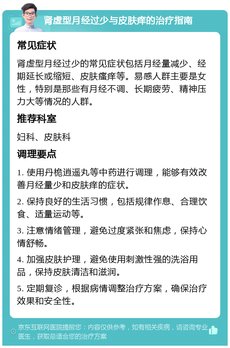 肾虚型月经过少与皮肤痒的治疗指南 常见症状 肾虚型月经过少的常见症状包括月经量减少、经期延长或缩短、皮肤瘙痒等。易感人群主要是女性，特别是那些有月经不调、长期疲劳、精神压力大等情况的人群。 推荐科室 妇科、皮肤科 调理要点 1. 使用丹桅逍遥丸等中药进行调理，能够有效改善月经量少和皮肤痒的症状。 2. 保持良好的生活习惯，包括规律作息、合理饮食、适量运动等。 3. 注意情绪管理，避免过度紧张和焦虑，保持心情舒畅。 4. 加强皮肤护理，避免使用刺激性强的洗浴用品，保持皮肤清洁和滋润。 5. 定期复诊，根据病情调整治疗方案，确保治疗效果和安全性。