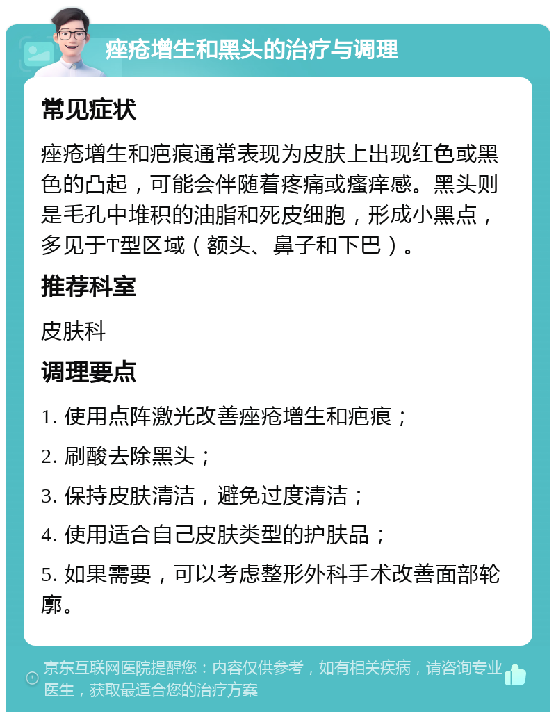 痤疮增生和黑头的治疗与调理 常见症状 痤疮增生和疤痕通常表现为皮肤上出现红色或黑色的凸起，可能会伴随着疼痛或瘙痒感。黑头则是毛孔中堆积的油脂和死皮细胞，形成小黑点，多见于T型区域（额头、鼻子和下巴）。 推荐科室 皮肤科 调理要点 1. 使用点阵激光改善痤疮增生和疤痕； 2. 刷酸去除黑头； 3. 保持皮肤清洁，避免过度清洁； 4. 使用适合自己皮肤类型的护肤品； 5. 如果需要，可以考虑整形外科手术改善面部轮廓。