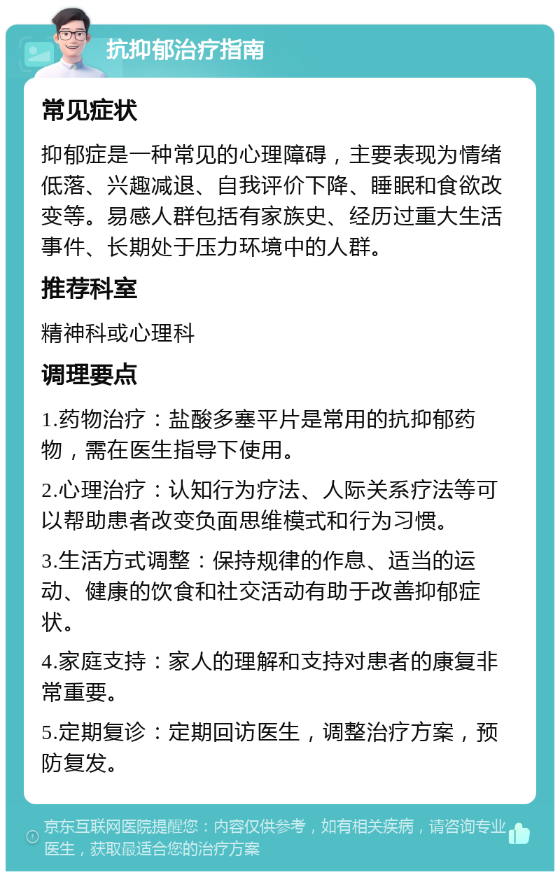 抗抑郁治疗指南 常见症状 抑郁症是一种常见的心理障碍，主要表现为情绪低落、兴趣减退、自我评价下降、睡眠和食欲改变等。易感人群包括有家族史、经历过重大生活事件、长期处于压力环境中的人群。 推荐科室 精神科或心理科 调理要点 1.药物治疗：盐酸多塞平片是常用的抗抑郁药物，需在医生指导下使用。 2.心理治疗：认知行为疗法、人际关系疗法等可以帮助患者改变负面思维模式和行为习惯。 3.生活方式调整：保持规律的作息、适当的运动、健康的饮食和社交活动有助于改善抑郁症状。 4.家庭支持：家人的理解和支持对患者的康复非常重要。 5.定期复诊：定期回访医生，调整治疗方案，预防复发。