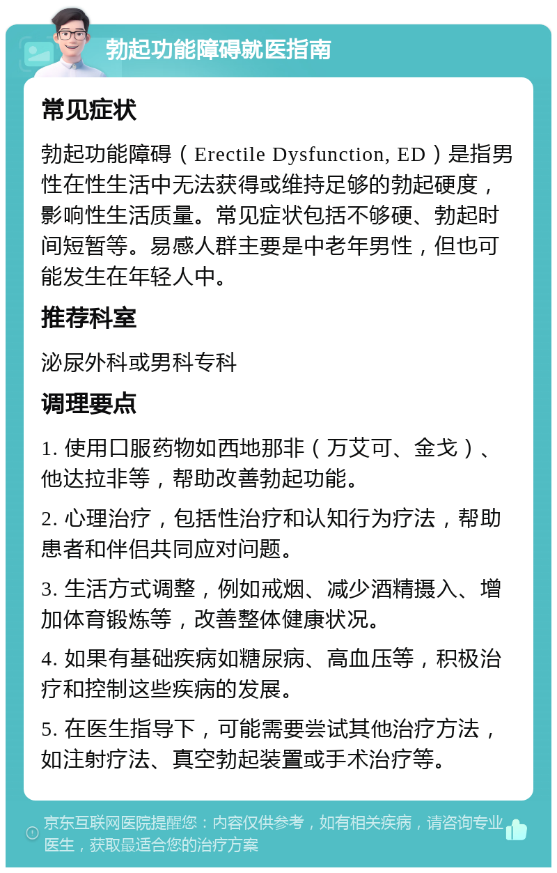 勃起功能障碍就医指南 常见症状 勃起功能障碍（Erectile Dysfunction, ED）是指男性在性生活中无法获得或维持足够的勃起硬度，影响性生活质量。常见症状包括不够硬、勃起时间短暂等。易感人群主要是中老年男性，但也可能发生在年轻人中。 推荐科室 泌尿外科或男科专科 调理要点 1. 使用口服药物如西地那非（万艾可、金戈）、他达拉非等，帮助改善勃起功能。 2. 心理治疗，包括性治疗和认知行为疗法，帮助患者和伴侣共同应对问题。 3. 生活方式调整，例如戒烟、减少酒精摄入、增加体育锻炼等，改善整体健康状况。 4. 如果有基础疾病如糖尿病、高血压等，积极治疗和控制这些疾病的发展。 5. 在医生指导下，可能需要尝试其他治疗方法，如注射疗法、真空勃起装置或手术治疗等。