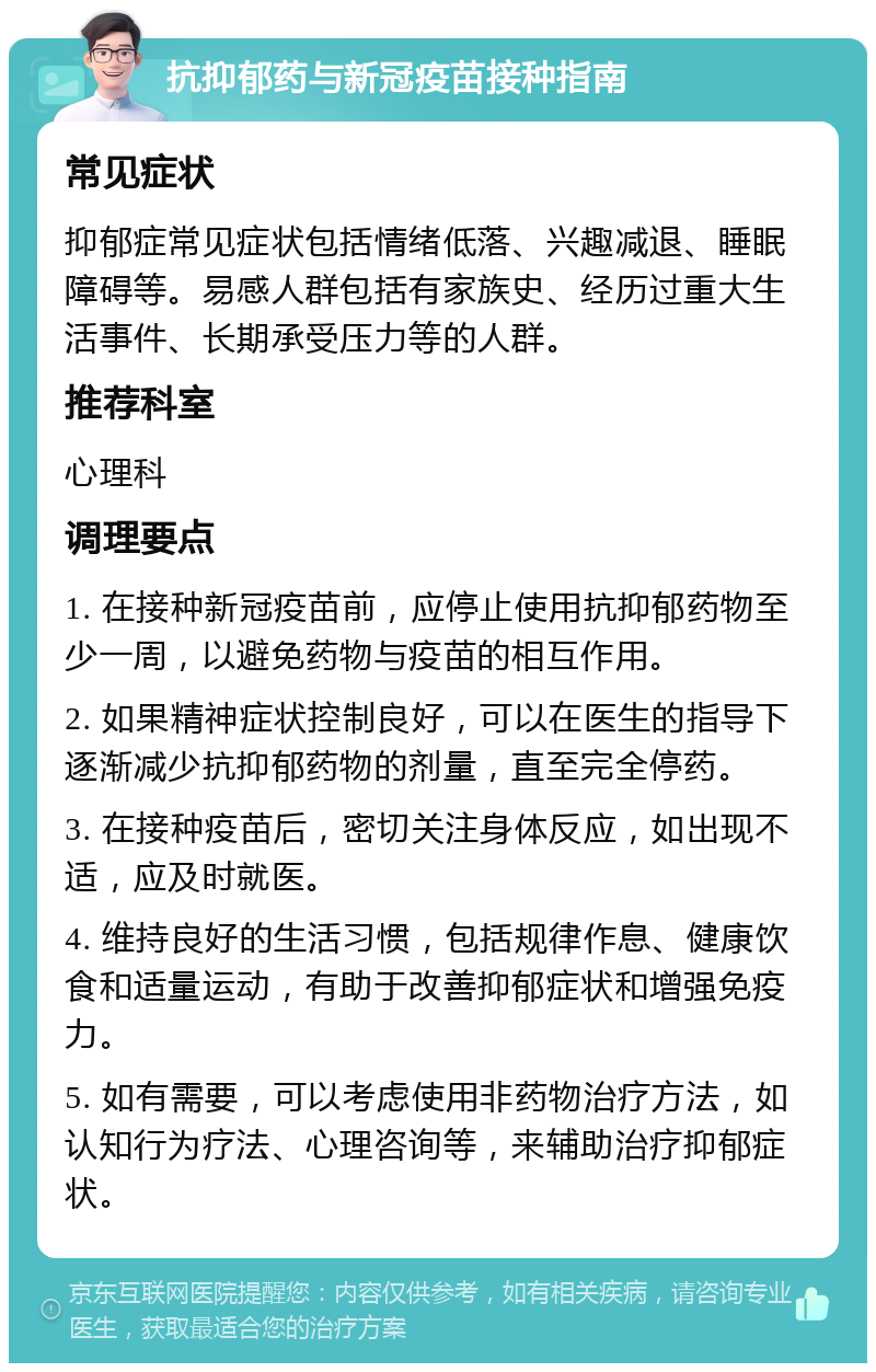 抗抑郁药与新冠疫苗接种指南 常见症状 抑郁症常见症状包括情绪低落、兴趣减退、睡眠障碍等。易感人群包括有家族史、经历过重大生活事件、长期承受压力等的人群。 推荐科室 心理科 调理要点 1. 在接种新冠疫苗前，应停止使用抗抑郁药物至少一周，以避免药物与疫苗的相互作用。 2. 如果精神症状控制良好，可以在医生的指导下逐渐减少抗抑郁药物的剂量，直至完全停药。 3. 在接种疫苗后，密切关注身体反应，如出现不适，应及时就医。 4. 维持良好的生活习惯，包括规律作息、健康饮食和适量运动，有助于改善抑郁症状和增强免疫力。 5. 如有需要，可以考虑使用非药物治疗方法，如认知行为疗法、心理咨询等，来辅助治疗抑郁症状。