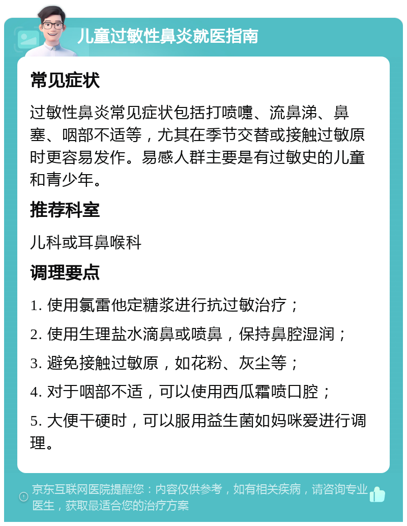 儿童过敏性鼻炎就医指南 常见症状 过敏性鼻炎常见症状包括打喷嚏、流鼻涕、鼻塞、咽部不适等，尤其在季节交替或接触过敏原时更容易发作。易感人群主要是有过敏史的儿童和青少年。 推荐科室 儿科或耳鼻喉科 调理要点 1. 使用氯雷他定糖浆进行抗过敏治疗； 2. 使用生理盐水滴鼻或喷鼻，保持鼻腔湿润； 3. 避免接触过敏原，如花粉、灰尘等； 4. 对于咽部不适，可以使用西瓜霜喷口腔； 5. 大便干硬时，可以服用益生菌如妈咪爱进行调理。