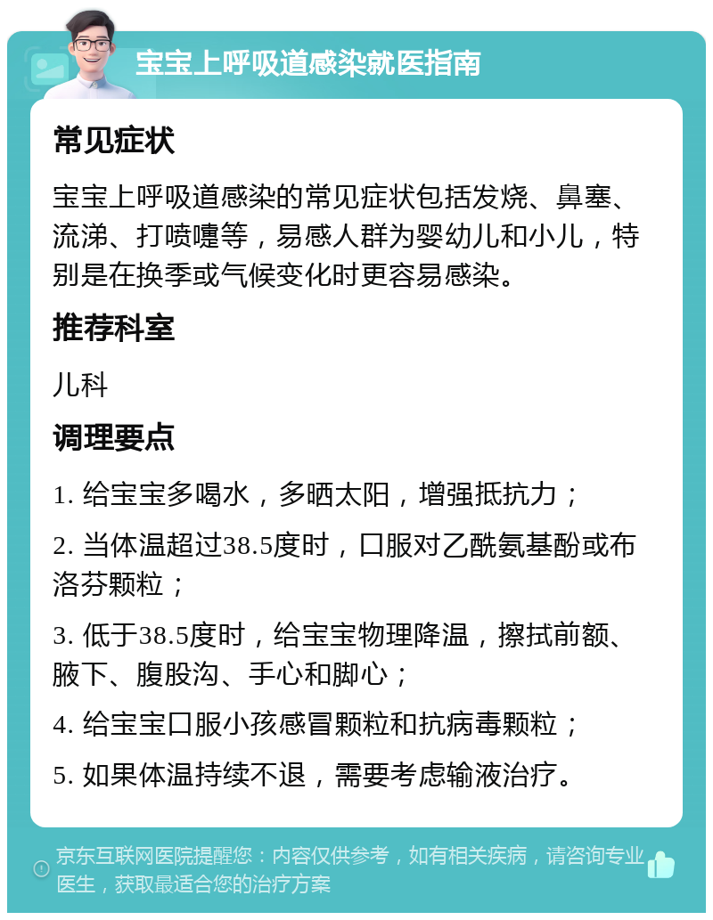 宝宝上呼吸道感染就医指南 常见症状 宝宝上呼吸道感染的常见症状包括发烧、鼻塞、流涕、打喷嚏等，易感人群为婴幼儿和小儿，特别是在换季或气候变化时更容易感染。 推荐科室 儿科 调理要点 1. 给宝宝多喝水，多晒太阳，增强抵抗力； 2. 当体温超过38.5度时，口服对乙酰氨基酚或布洛芬颗粒； 3. 低于38.5度时，给宝宝物理降温，擦拭前额、腋下、腹股沟、手心和脚心； 4. 给宝宝口服小孩感冒颗粒和抗病毒颗粒； 5. 如果体温持续不退，需要考虑输液治疗。