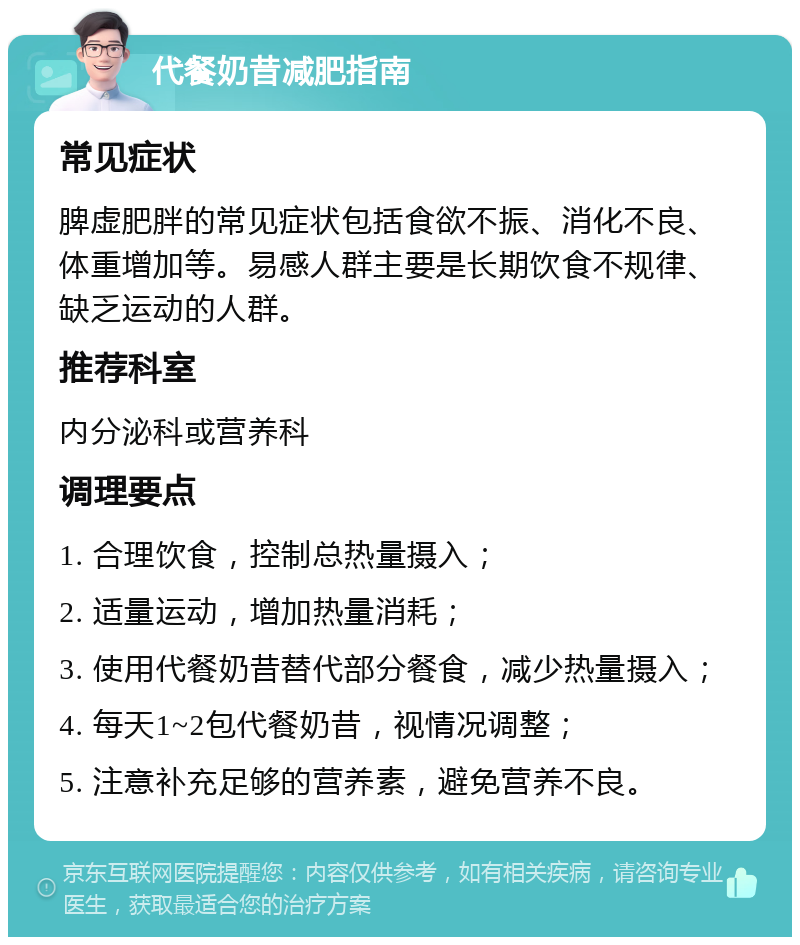 代餐奶昔减肥指南 常见症状 脾虚肥胖的常见症状包括食欲不振、消化不良、体重增加等。易感人群主要是长期饮食不规律、缺乏运动的人群。 推荐科室 内分泌科或营养科 调理要点 1. 合理饮食，控制总热量摄入； 2. 适量运动，增加热量消耗； 3. 使用代餐奶昔替代部分餐食，减少热量摄入； 4. 每天1~2包代餐奶昔，视情况调整； 5. 注意补充足够的营养素，避免营养不良。