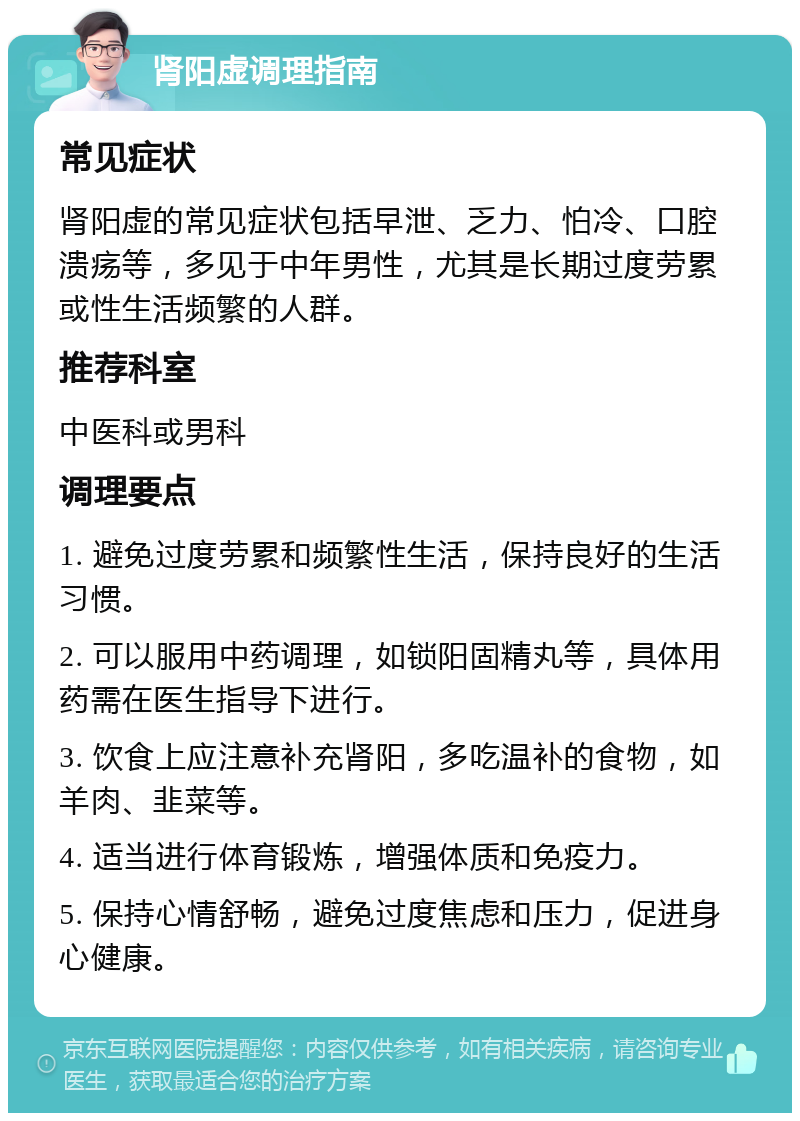 肾阳虚调理指南 常见症状 肾阳虚的常见症状包括早泄、乏力、怕冷、口腔溃疡等，多见于中年男性，尤其是长期过度劳累或性生活频繁的人群。 推荐科室 中医科或男科 调理要点 1. 避免过度劳累和频繁性生活，保持良好的生活习惯。 2. 可以服用中药调理，如锁阳固精丸等，具体用药需在医生指导下进行。 3. 饮食上应注意补充肾阳，多吃温补的食物，如羊肉、韭菜等。 4. 适当进行体育锻炼，增强体质和免疫力。 5. 保持心情舒畅，避免过度焦虑和压力，促进身心健康。