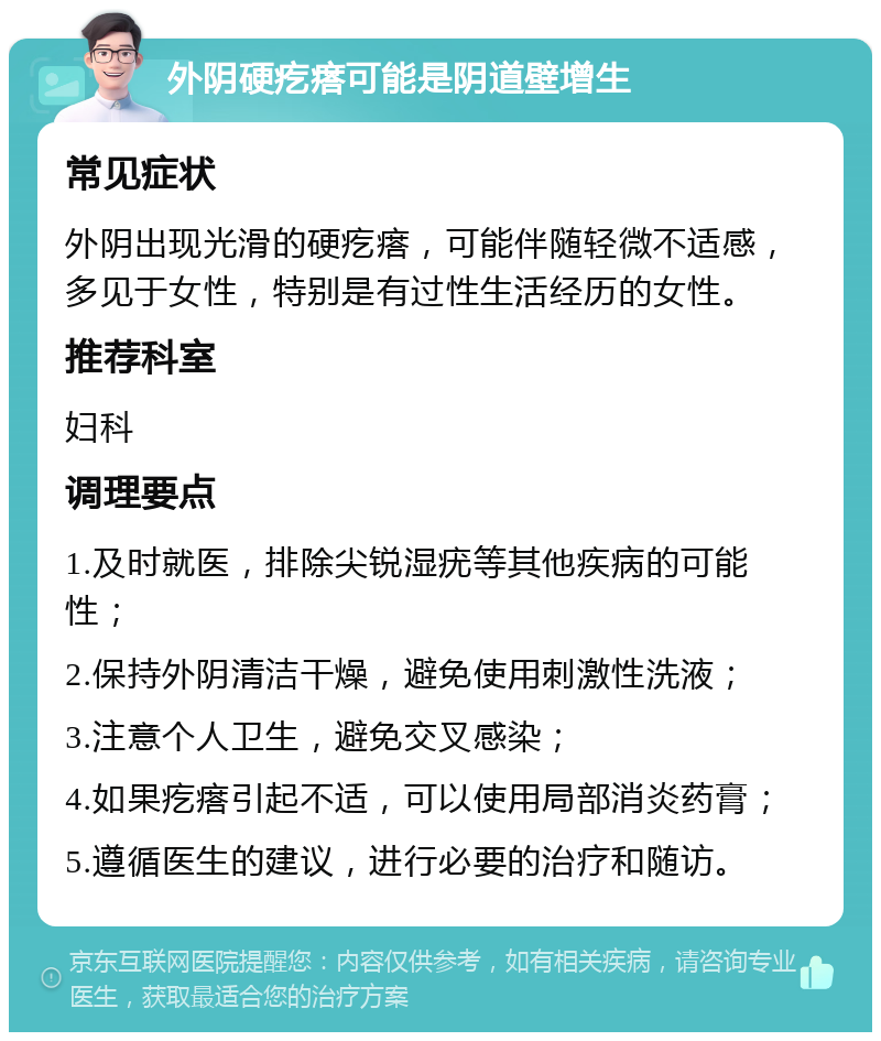 外阴硬疙瘩可能是阴道壁增生 常见症状 外阴出现光滑的硬疙瘩，可能伴随轻微不适感，多见于女性，特别是有过性生活经历的女性。 推荐科室 妇科 调理要点 1.及时就医，排除尖锐湿疣等其他疾病的可能性； 2.保持外阴清洁干燥，避免使用刺激性洗液； 3.注意个人卫生，避免交叉感染； 4.如果疙瘩引起不适，可以使用局部消炎药膏； 5.遵循医生的建议，进行必要的治疗和随访。