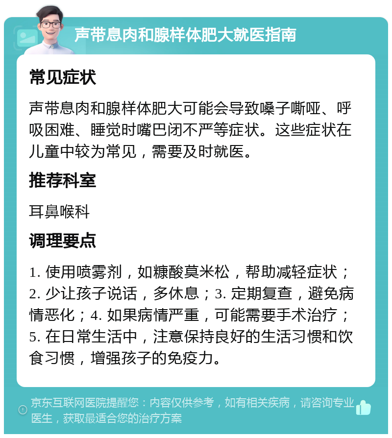 声带息肉和腺样体肥大就医指南 常见症状 声带息肉和腺样体肥大可能会导致嗓子嘶哑、呼吸困难、睡觉时嘴巴闭不严等症状。这些症状在儿童中较为常见，需要及时就医。 推荐科室 耳鼻喉科 调理要点 1. 使用喷雾剂，如糠酸莫米松，帮助减轻症状；2. 少让孩子说话，多休息；3. 定期复查，避免病情恶化；4. 如果病情严重，可能需要手术治疗；5. 在日常生活中，注意保持良好的生活习惯和饮食习惯，增强孩子的免疫力。