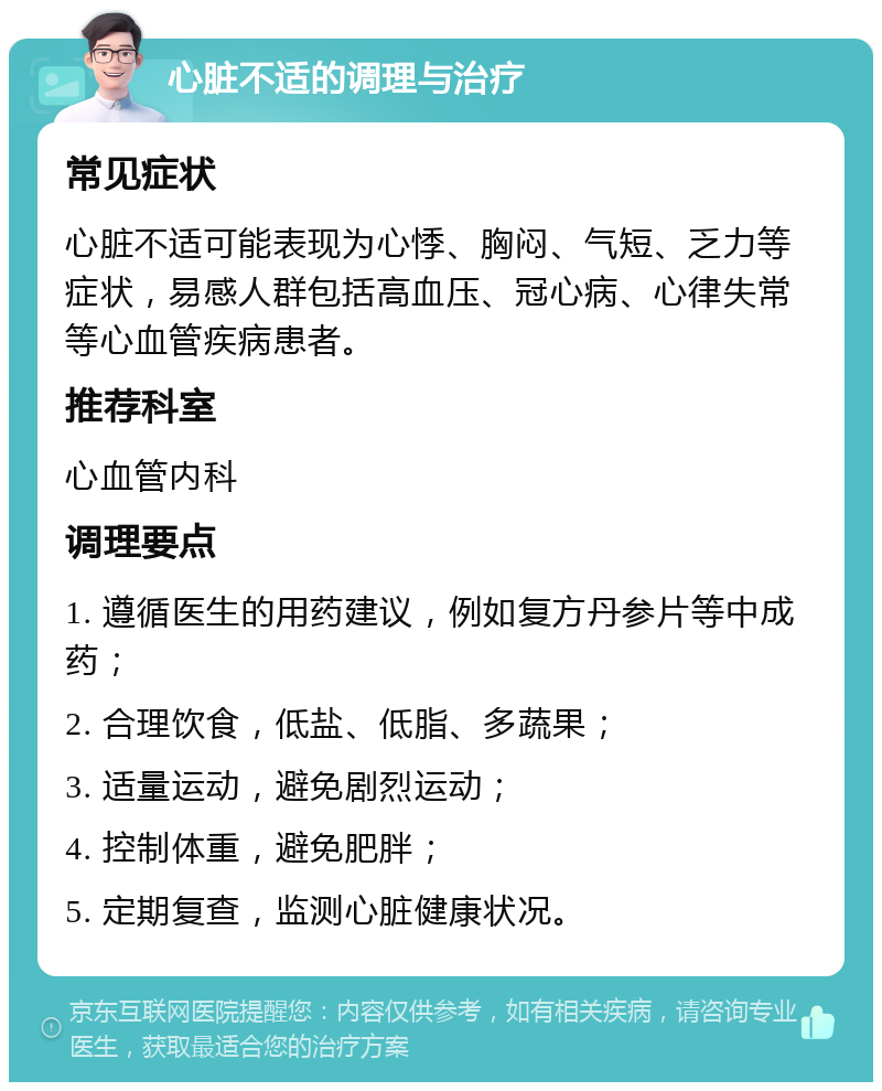 心脏不适的调理与治疗 常见症状 心脏不适可能表现为心悸、胸闷、气短、乏力等症状，易感人群包括高血压、冠心病、心律失常等心血管疾病患者。 推荐科室 心血管内科 调理要点 1. 遵循医生的用药建议，例如复方丹参片等中成药； 2. 合理饮食，低盐、低脂、多蔬果； 3. 适量运动，避免剧烈运动； 4. 控制体重，避免肥胖； 5. 定期复查，监测心脏健康状况。