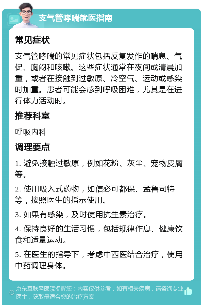 支气管哮喘就医指南 常见症状 支气管哮喘的常见症状包括反复发作的喘息、气促、胸闷和咳嗽。这些症状通常在夜间或清晨加重，或者在接触到过敏原、冷空气、运动或感染时加重。患者可能会感到呼吸困难，尤其是在进行体力活动时。 推荐科室 呼吸内科 调理要点 1. 避免接触过敏原，例如花粉、灰尘、宠物皮屑等。 2. 使用吸入式药物，如信必可都保、孟鲁司特等，按照医生的指示使用。 3. 如果有感染，及时使用抗生素治疗。 4. 保持良好的生活习惯，包括规律作息、健康饮食和适量运动。 5. 在医生的指导下，考虑中西医结合治疗，使用中药调理身体。