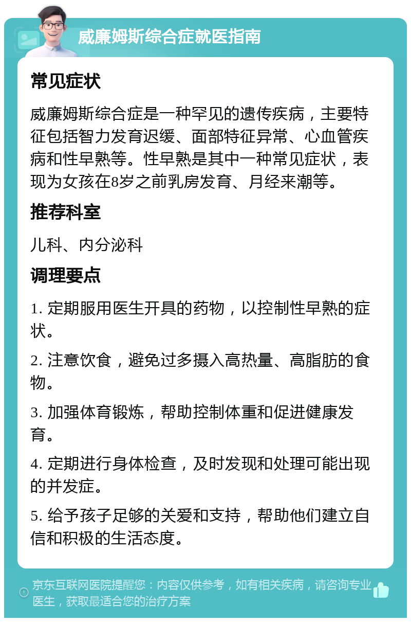 威廉姆斯综合症就医指南 常见症状 威廉姆斯综合症是一种罕见的遗传疾病，主要特征包括智力发育迟缓、面部特征异常、心血管疾病和性早熟等。性早熟是其中一种常见症状，表现为女孩在8岁之前乳房发育、月经来潮等。 推荐科室 儿科、内分泌科 调理要点 1. 定期服用医生开具的药物，以控制性早熟的症状。 2. 注意饮食，避免过多摄入高热量、高脂肪的食物。 3. 加强体育锻炼，帮助控制体重和促进健康发育。 4. 定期进行身体检查，及时发现和处理可能出现的并发症。 5. 给予孩子足够的关爱和支持，帮助他们建立自信和积极的生活态度。