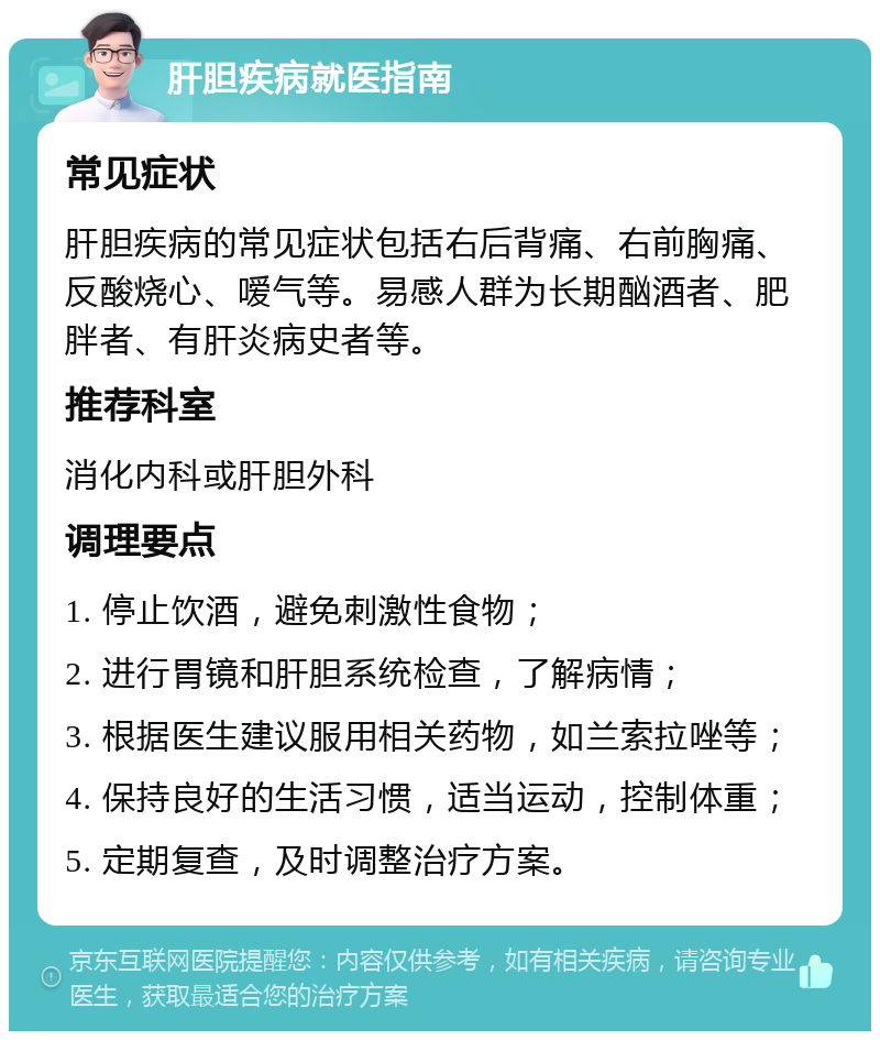 肝胆疾病就医指南 常见症状 肝胆疾病的常见症状包括右后背痛、右前胸痛、反酸烧心、嗳气等。易感人群为长期酗酒者、肥胖者、有肝炎病史者等。 推荐科室 消化内科或肝胆外科 调理要点 1. 停止饮酒，避免刺激性食物； 2. 进行胃镜和肝胆系统检查，了解病情； 3. 根据医生建议服用相关药物，如兰索拉唑等； 4. 保持良好的生活习惯，适当运动，控制体重； 5. 定期复查，及时调整治疗方案。