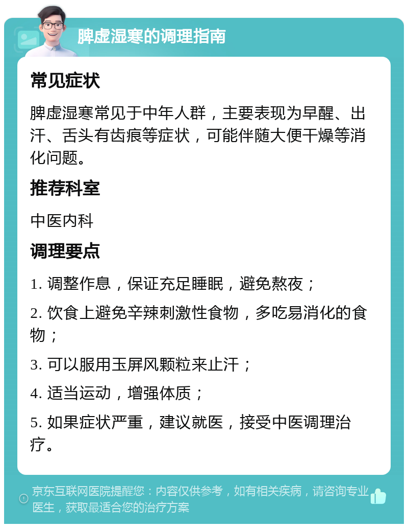 脾虚湿寒的调理指南 常见症状 脾虚湿寒常见于中年人群，主要表现为早醒、出汗、舌头有齿痕等症状，可能伴随大便干燥等消化问题。 推荐科室 中医内科 调理要点 1. 调整作息，保证充足睡眠，避免熬夜； 2. 饮食上避免辛辣刺激性食物，多吃易消化的食物； 3. 可以服用玉屏风颗粒来止汗； 4. 适当运动，增强体质； 5. 如果症状严重，建议就医，接受中医调理治疗。