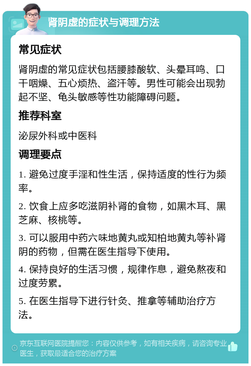 肾阴虚的症状与调理方法 常见症状 肾阴虚的常见症状包括腰膝酸软、头晕耳鸣、口干咽燥、五心烦热、盗汗等。男性可能会出现勃起不坚、龟头敏感等性功能障碍问题。 推荐科室 泌尿外科或中医科 调理要点 1. 避免过度手淫和性生活，保持适度的性行为频率。 2. 饮食上应多吃滋阴补肾的食物，如黑木耳、黑芝麻、核桃等。 3. 可以服用中药六味地黄丸或知柏地黄丸等补肾阴的药物，但需在医生指导下使用。 4. 保持良好的生活习惯，规律作息，避免熬夜和过度劳累。 5. 在医生指导下进行针灸、推拿等辅助治疗方法。