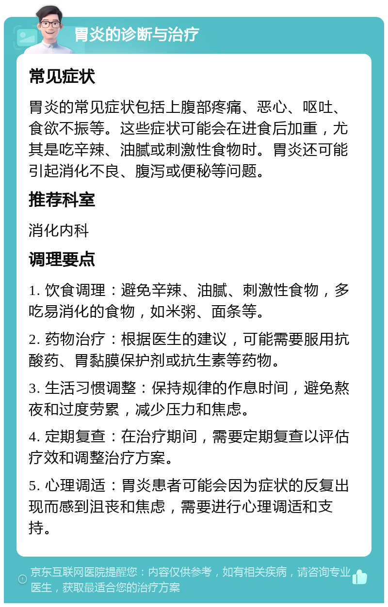 胃炎的诊断与治疗 常见症状 胃炎的常见症状包括上腹部疼痛、恶心、呕吐、食欲不振等。这些症状可能会在进食后加重，尤其是吃辛辣、油腻或刺激性食物时。胃炎还可能引起消化不良、腹泻或便秘等问题。 推荐科室 消化内科 调理要点 1. 饮食调理：避免辛辣、油腻、刺激性食物，多吃易消化的食物，如米粥、面条等。 2. 药物治疗：根据医生的建议，可能需要服用抗酸药、胃黏膜保护剂或抗生素等药物。 3. 生活习惯调整：保持规律的作息时间，避免熬夜和过度劳累，减少压力和焦虑。 4. 定期复查：在治疗期间，需要定期复查以评估疗效和调整治疗方案。 5. 心理调适：胃炎患者可能会因为症状的反复出现而感到沮丧和焦虑，需要进行心理调适和支持。