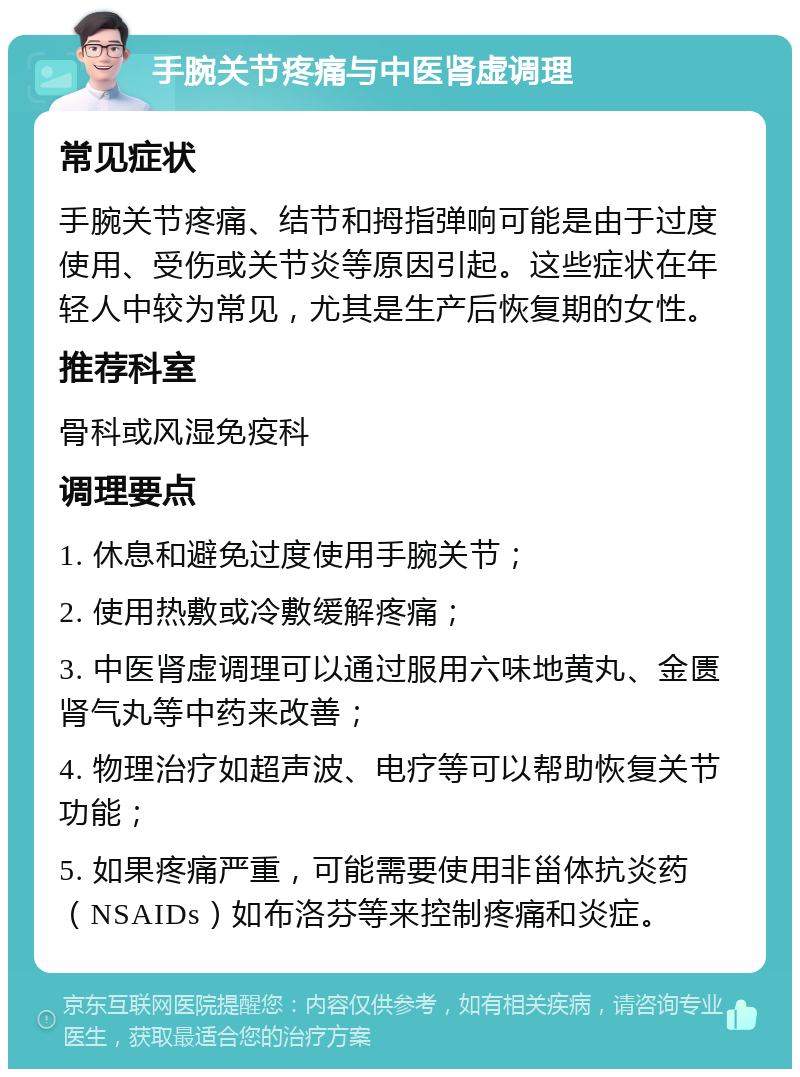 手腕关节疼痛与中医肾虚调理 常见症状 手腕关节疼痛、结节和拇指弹响可能是由于过度使用、受伤或关节炎等原因引起。这些症状在年轻人中较为常见，尤其是生产后恢复期的女性。 推荐科室 骨科或风湿免疫科 调理要点 1. 休息和避免过度使用手腕关节； 2. 使用热敷或冷敷缓解疼痛； 3. 中医肾虚调理可以通过服用六味地黄丸、金匮肾气丸等中药来改善； 4. 物理治疗如超声波、电疗等可以帮助恢复关节功能； 5. 如果疼痛严重，可能需要使用非甾体抗炎药（NSAIDs）如布洛芬等来控制疼痛和炎症。