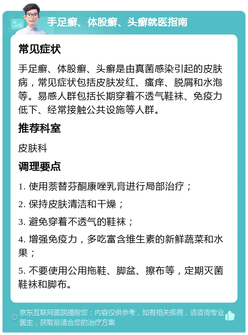 手足癣、体股癣、头癣就医指南 常见症状 手足癣、体股癣、头癣是由真菌感染引起的皮肤病，常见症状包括皮肤发红、瘙痒、脱屑和水泡等。易感人群包括长期穿着不透气鞋袜、免疫力低下、经常接触公共设施等人群。 推荐科室 皮肤科 调理要点 1. 使用萘替芬酮康唑乳膏进行局部治疗； 2. 保持皮肤清洁和干燥； 3. 避免穿着不透气的鞋袜； 4. 增强免疫力，多吃富含维生素的新鲜蔬菜和水果； 5. 不要使用公用拖鞋、脚盆、擦布等，定期灭菌鞋袜和脚布。