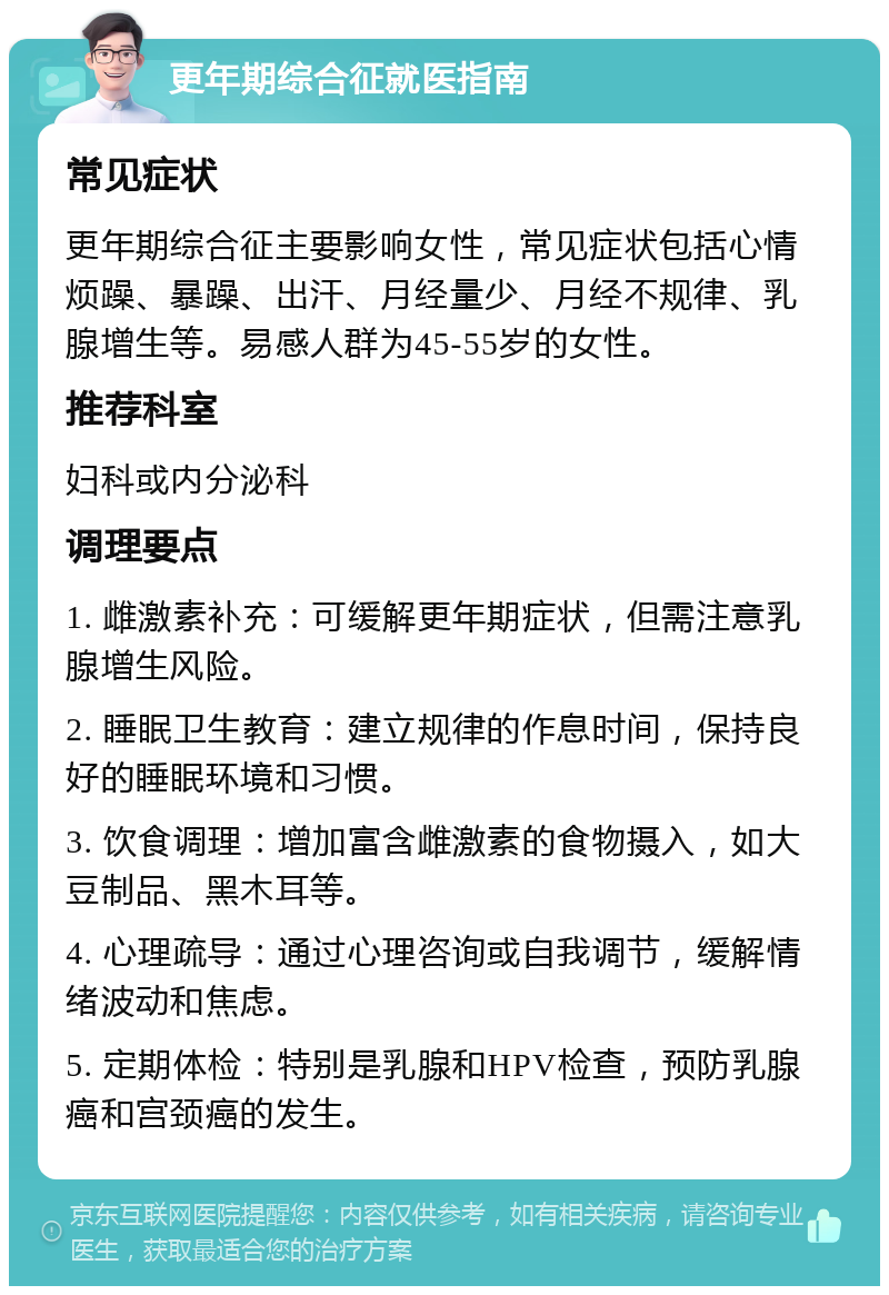 更年期综合征就医指南 常见症状 更年期综合征主要影响女性，常见症状包括心情烦躁、暴躁、出汗、月经量少、月经不规律、乳腺增生等。易感人群为45-55岁的女性。 推荐科室 妇科或内分泌科 调理要点 1. 雌激素补充：可缓解更年期症状，但需注意乳腺增生风险。 2. 睡眠卫生教育：建立规律的作息时间，保持良好的睡眠环境和习惯。 3. 饮食调理：增加富含雌激素的食物摄入，如大豆制品、黑木耳等。 4. 心理疏导：通过心理咨询或自我调节，缓解情绪波动和焦虑。 5. 定期体检：特别是乳腺和HPV检查，预防乳腺癌和宫颈癌的发生。