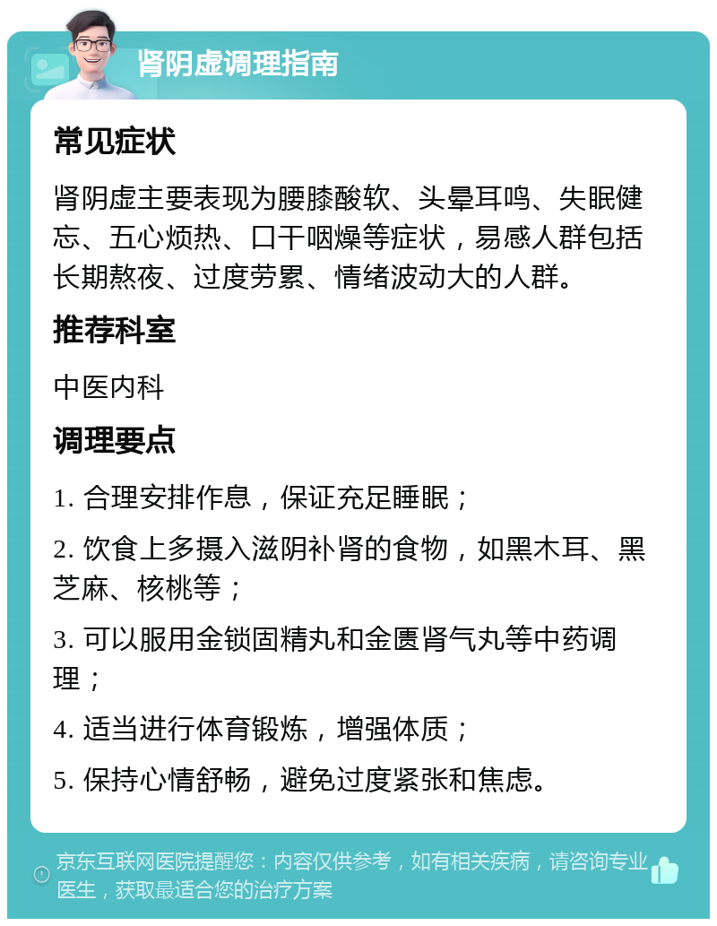 肾阴虚调理指南 常见症状 肾阴虚主要表现为腰膝酸软、头晕耳鸣、失眠健忘、五心烦热、口干咽燥等症状，易感人群包括长期熬夜、过度劳累、情绪波动大的人群。 推荐科室 中医内科 调理要点 1. 合理安排作息，保证充足睡眠； 2. 饮食上多摄入滋阴补肾的食物，如黑木耳、黑芝麻、核桃等； 3. 可以服用金锁固精丸和金匮肾气丸等中药调理； 4. 适当进行体育锻炼，增强体质； 5. 保持心情舒畅，避免过度紧张和焦虑。