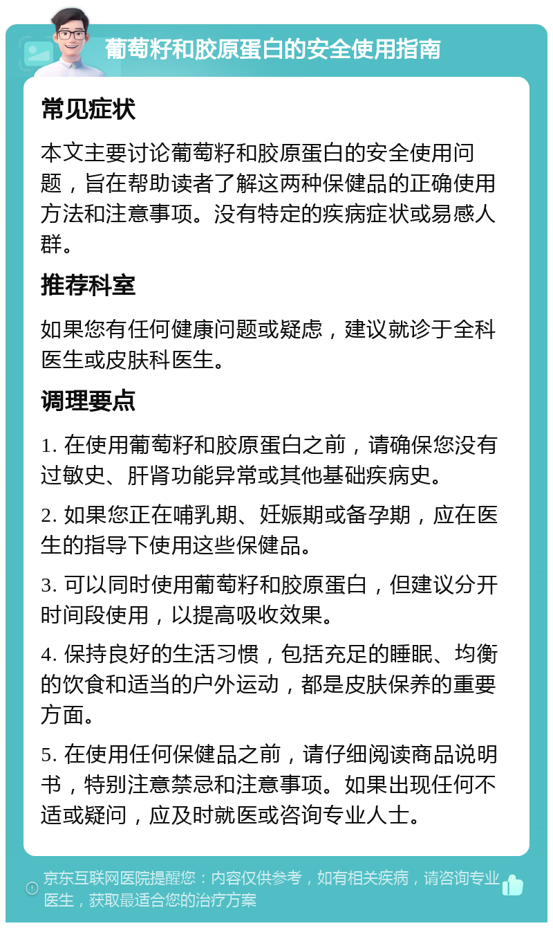 葡萄籽和胶原蛋白的安全使用指南 常见症状 本文主要讨论葡萄籽和胶原蛋白的安全使用问题，旨在帮助读者了解这两种保健品的正确使用方法和注意事项。没有特定的疾病症状或易感人群。 推荐科室 如果您有任何健康问题或疑虑，建议就诊于全科医生或皮肤科医生。 调理要点 1. 在使用葡萄籽和胶原蛋白之前，请确保您没有过敏史、肝肾功能异常或其他基础疾病史。 2. 如果您正在哺乳期、妊娠期或备孕期，应在医生的指导下使用这些保健品。 3. 可以同时使用葡萄籽和胶原蛋白，但建议分开时间段使用，以提高吸收效果。 4. 保持良好的生活习惯，包括充足的睡眠、均衡的饮食和适当的户外运动，都是皮肤保养的重要方面。 5. 在使用任何保健品之前，请仔细阅读商品说明书，特别注意禁忌和注意事项。如果出现任何不适或疑问，应及时就医或咨询专业人士。