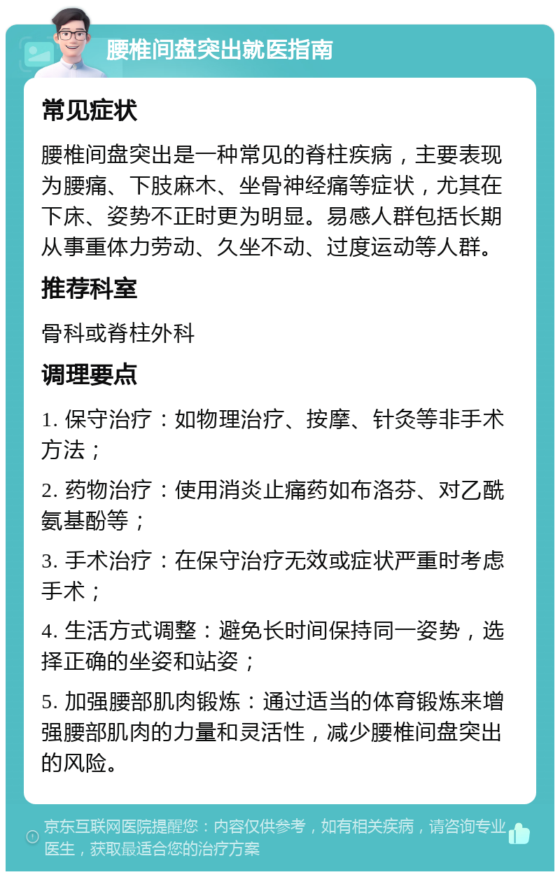 腰椎间盘突出就医指南 常见症状 腰椎间盘突出是一种常见的脊柱疾病，主要表现为腰痛、下肢麻木、坐骨神经痛等症状，尤其在下床、姿势不正时更为明显。易感人群包括长期从事重体力劳动、久坐不动、过度运动等人群。 推荐科室 骨科或脊柱外科 调理要点 1. 保守治疗：如物理治疗、按摩、针灸等非手术方法； 2. 药物治疗：使用消炎止痛药如布洛芬、对乙酰氨基酚等； 3. 手术治疗：在保守治疗无效或症状严重时考虑手术； 4. 生活方式调整：避免长时间保持同一姿势，选择正确的坐姿和站姿； 5. 加强腰部肌肉锻炼：通过适当的体育锻炼来增强腰部肌肉的力量和灵活性，减少腰椎间盘突出的风险。