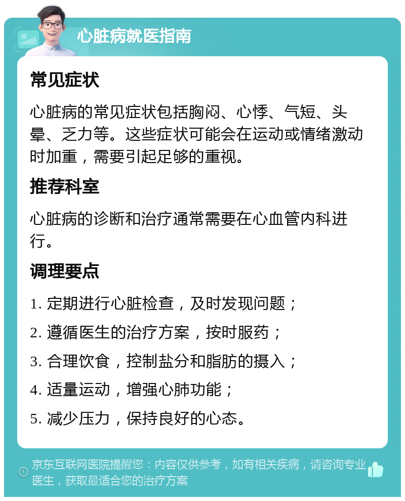 心脏病就医指南 常见症状 心脏病的常见症状包括胸闷、心悸、气短、头晕、乏力等。这些症状可能会在运动或情绪激动时加重，需要引起足够的重视。 推荐科室 心脏病的诊断和治疗通常需要在心血管内科进行。 调理要点 1. 定期进行心脏检查，及时发现问题； 2. 遵循医生的治疗方案，按时服药； 3. 合理饮食，控制盐分和脂肪的摄入； 4. 适量运动，增强心肺功能； 5. 减少压力，保持良好的心态。