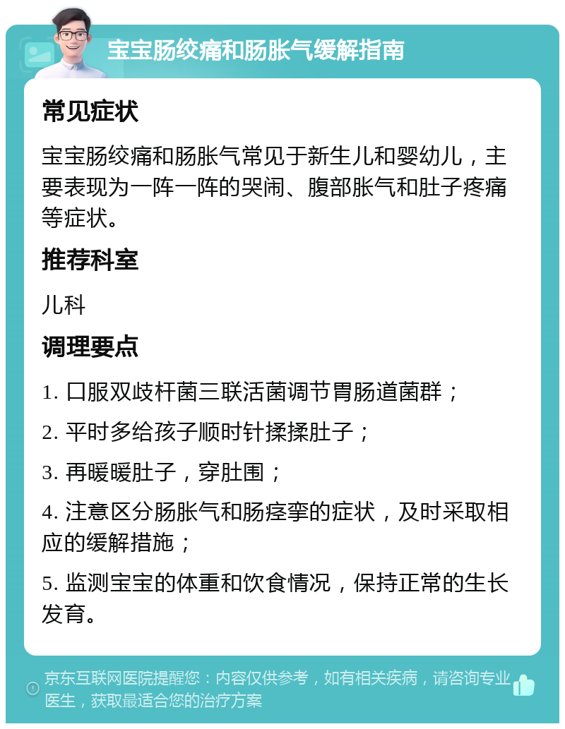 宝宝肠绞痛和肠胀气缓解指南 常见症状 宝宝肠绞痛和肠胀气常见于新生儿和婴幼儿，主要表现为一阵一阵的哭闹、腹部胀气和肚子疼痛等症状。 推荐科室 儿科 调理要点 1. 口服双歧杆菌三联活菌调节胃肠道菌群； 2. 平时多给孩子顺时针揉揉肚子； 3. 再暖暖肚子，穿肚围； 4. 注意区分肠胀气和肠痉挛的症状，及时采取相应的缓解措施； 5. 监测宝宝的体重和饮食情况，保持正常的生长发育。