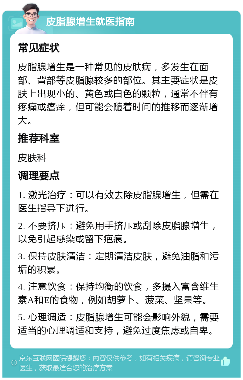 皮脂腺增生就医指南 常见症状 皮脂腺增生是一种常见的皮肤病，多发生在面部、背部等皮脂腺较多的部位。其主要症状是皮肤上出现小的、黄色或白色的颗粒，通常不伴有疼痛或瘙痒，但可能会随着时间的推移而逐渐增大。 推荐科室 皮肤科 调理要点 1. 激光治疗：可以有效去除皮脂腺增生，但需在医生指导下进行。 2. 不要挤压：避免用手挤压或刮除皮脂腺增生，以免引起感染或留下疤痕。 3. 保持皮肤清洁：定期清洁皮肤，避免油脂和污垢的积累。 4. 注意饮食：保持均衡的饮食，多摄入富含维生素A和E的食物，例如胡萝卜、菠菜、坚果等。 5. 心理调适：皮脂腺增生可能会影响外貌，需要适当的心理调适和支持，避免过度焦虑或自卑。