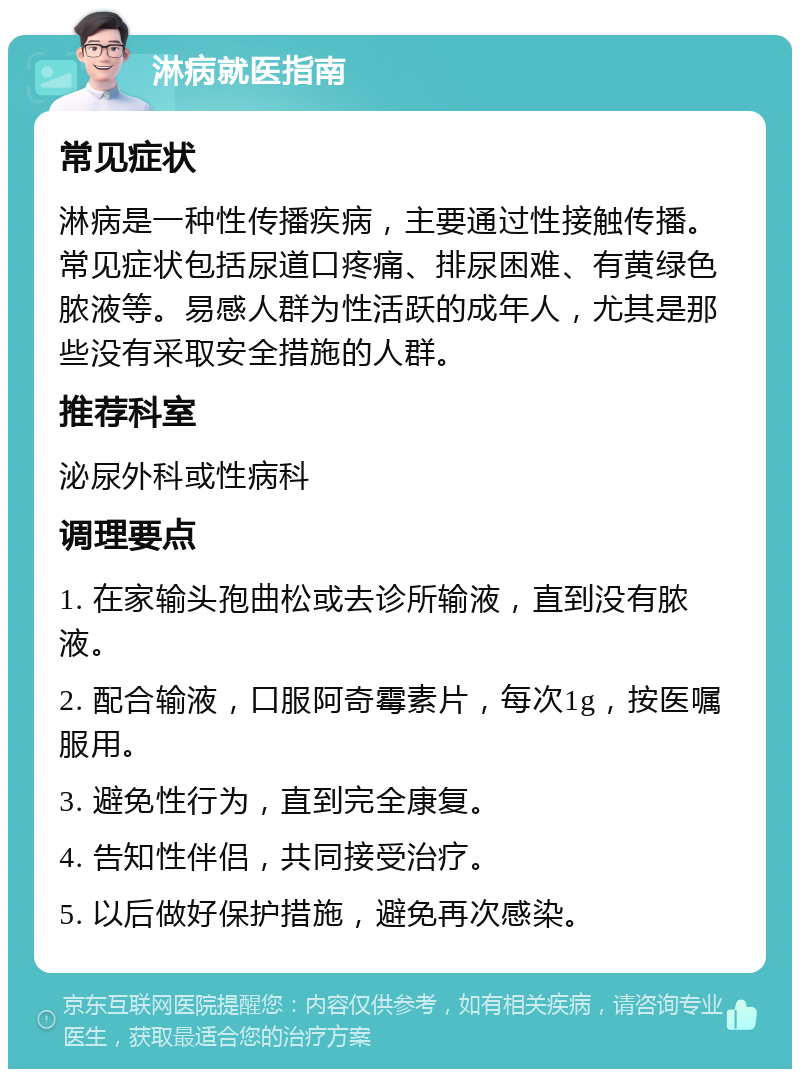 淋病就医指南 常见症状 淋病是一种性传播疾病，主要通过性接触传播。常见症状包括尿道口疼痛、排尿困难、有黄绿色脓液等。易感人群为性活跃的成年人，尤其是那些没有采取安全措施的人群。 推荐科室 泌尿外科或性病科 调理要点 1. 在家输头孢曲松或去诊所输液，直到没有脓液。 2. 配合输液，口服阿奇霉素片，每次1g，按医嘱服用。 3. 避免性行为，直到完全康复。 4. 告知性伴侣，共同接受治疗。 5. 以后做好保护措施，避免再次感染。