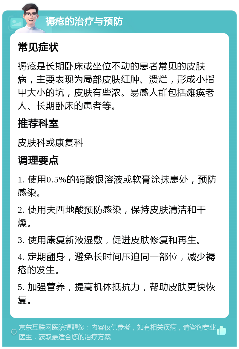 褥疮的治疗与预防 常见症状 褥疮是长期卧床或坐位不动的患者常见的皮肤病，主要表现为局部皮肤红肿、溃烂，形成小指甲大小的坑，皮肤有些浓。易感人群包括瘫痪老人、长期卧床的患者等。 推荐科室 皮肤科或康复科 调理要点 1. 使用0.5%的硝酸银溶液或软膏涂抹患处，预防感染。 2. 使用夫西地酸预防感染，保持皮肤清洁和干燥。 3. 使用康复新液湿敷，促进皮肤修复和再生。 4. 定期翻身，避免长时间压迫同一部位，减少褥疮的发生。 5. 加强营养，提高机体抵抗力，帮助皮肤更快恢复。