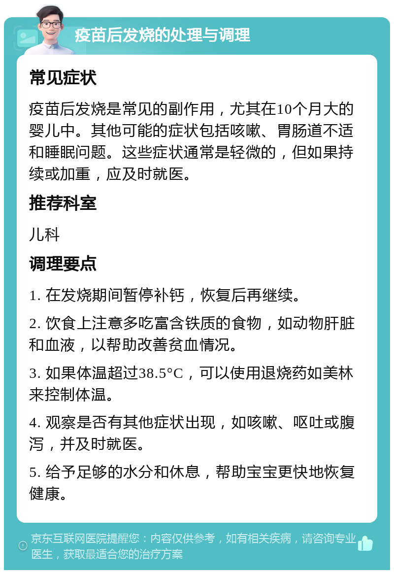 疫苗后发烧的处理与调理 常见症状 疫苗后发烧是常见的副作用，尤其在10个月大的婴儿中。其他可能的症状包括咳嗽、胃肠道不适和睡眠问题。这些症状通常是轻微的，但如果持续或加重，应及时就医。 推荐科室 儿科 调理要点 1. 在发烧期间暂停补钙，恢复后再继续。 2. 饮食上注意多吃富含铁质的食物，如动物肝脏和血液，以帮助改善贫血情况。 3. 如果体温超过38.5°C，可以使用退烧药如美林来控制体温。 4. 观察是否有其他症状出现，如咳嗽、呕吐或腹泻，并及时就医。 5. 给予足够的水分和休息，帮助宝宝更快地恢复健康。