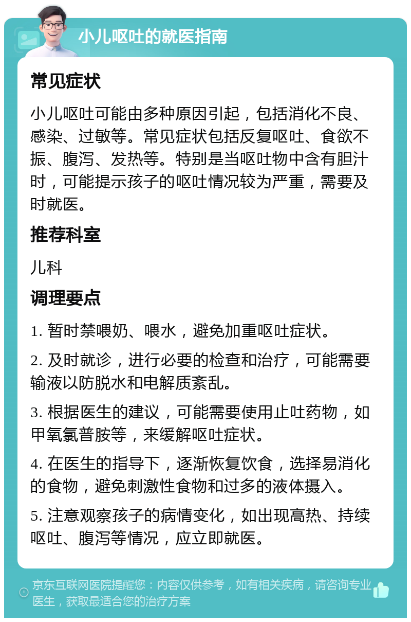 小儿呕吐的就医指南 常见症状 小儿呕吐可能由多种原因引起，包括消化不良、感染、过敏等。常见症状包括反复呕吐、食欲不振、腹泻、发热等。特别是当呕吐物中含有胆汁时，可能提示孩子的呕吐情况较为严重，需要及时就医。 推荐科室 儿科 调理要点 1. 暂时禁喂奶、喂水，避免加重呕吐症状。 2. 及时就诊，进行必要的检查和治疗，可能需要输液以防脱水和电解质紊乱。 3. 根据医生的建议，可能需要使用止吐药物，如甲氧氯普胺等，来缓解呕吐症状。 4. 在医生的指导下，逐渐恢复饮食，选择易消化的食物，避免刺激性食物和过多的液体摄入。 5. 注意观察孩子的病情变化，如出现高热、持续呕吐、腹泻等情况，应立即就医。