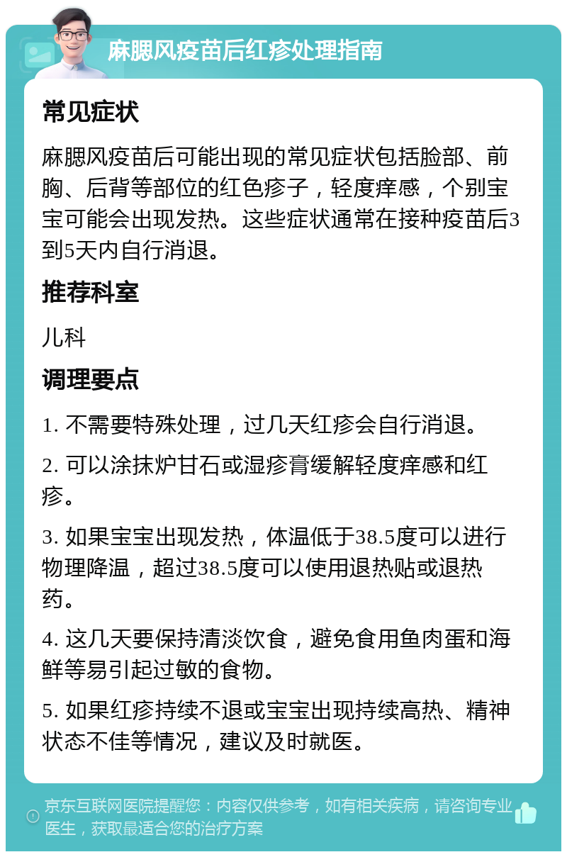 麻腮风疫苗后红疹处理指南 常见症状 麻腮风疫苗后可能出现的常见症状包括脸部、前胸、后背等部位的红色疹子，轻度痒感，个别宝宝可能会出现发热。这些症状通常在接种疫苗后3到5天内自行消退。 推荐科室 儿科 调理要点 1. 不需要特殊处理，过几天红疹会自行消退。 2. 可以涂抹炉甘石或湿疹膏缓解轻度痒感和红疹。 3. 如果宝宝出现发热，体温低于38.5度可以进行物理降温，超过38.5度可以使用退热贴或退热药。 4. 这几天要保持清淡饮食，避免食用鱼肉蛋和海鲜等易引起过敏的食物。 5. 如果红疹持续不退或宝宝出现持续高热、精神状态不佳等情况，建议及时就医。