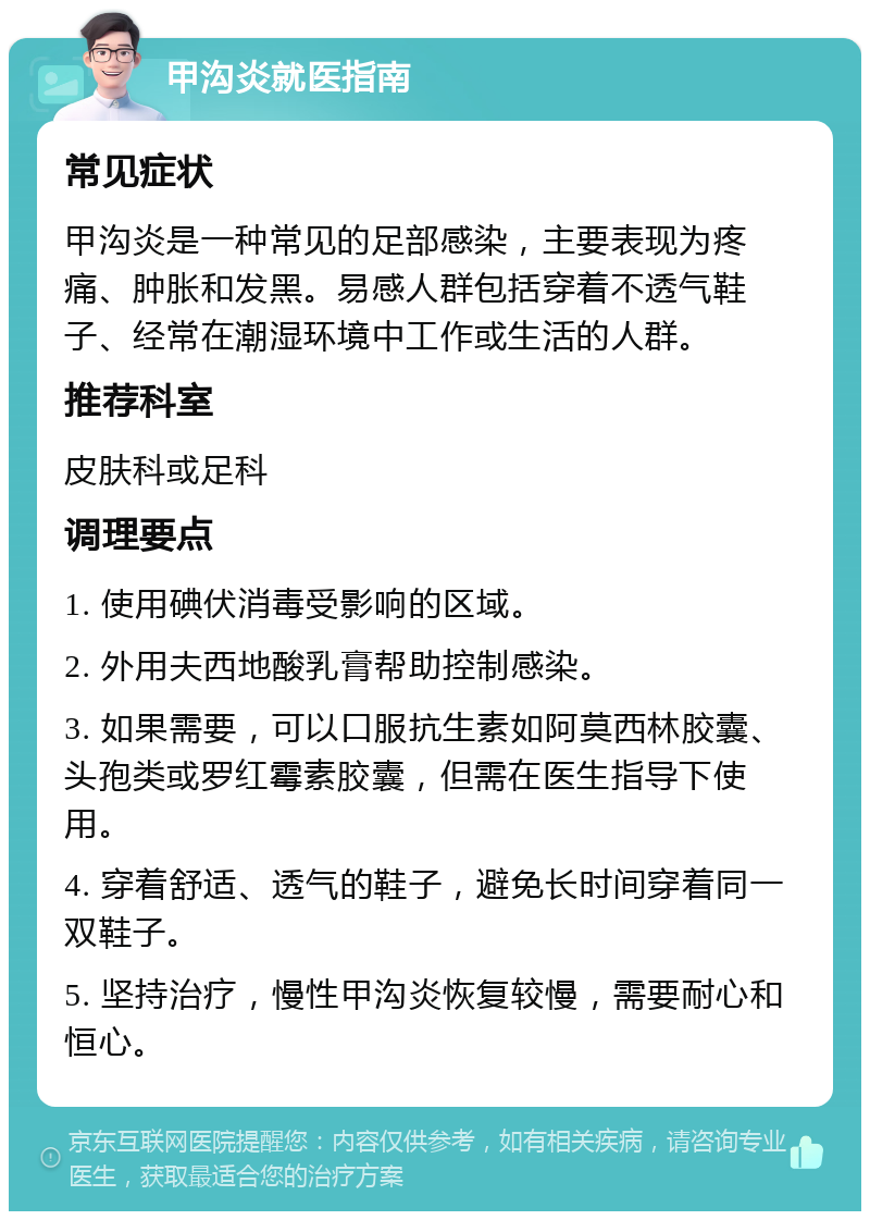 甲沟炎就医指南 常见症状 甲沟炎是一种常见的足部感染，主要表现为疼痛、肿胀和发黑。易感人群包括穿着不透气鞋子、经常在潮湿环境中工作或生活的人群。 推荐科室 皮肤科或足科 调理要点 1. 使用碘伏消毒受影响的区域。 2. 外用夫西地酸乳膏帮助控制感染。 3. 如果需要，可以口服抗生素如阿莫西林胶囊、头孢类或罗红霉素胶囊，但需在医生指导下使用。 4. 穿着舒适、透气的鞋子，避免长时间穿着同一双鞋子。 5. 坚持治疗，慢性甲沟炎恢复较慢，需要耐心和恒心。