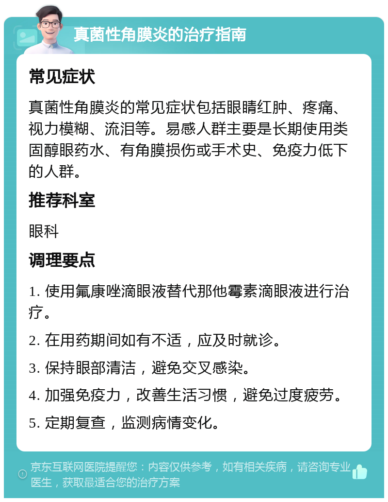 真菌性角膜炎的治疗指南 常见症状 真菌性角膜炎的常见症状包括眼睛红肿、疼痛、视力模糊、流泪等。易感人群主要是长期使用类固醇眼药水、有角膜损伤或手术史、免疫力低下的人群。 推荐科室 眼科 调理要点 1. 使用氟康唑滴眼液替代那他霉素滴眼液进行治疗。 2. 在用药期间如有不适，应及时就诊。 3. 保持眼部清洁，避免交叉感染。 4. 加强免疫力，改善生活习惯，避免过度疲劳。 5. 定期复查，监测病情变化。