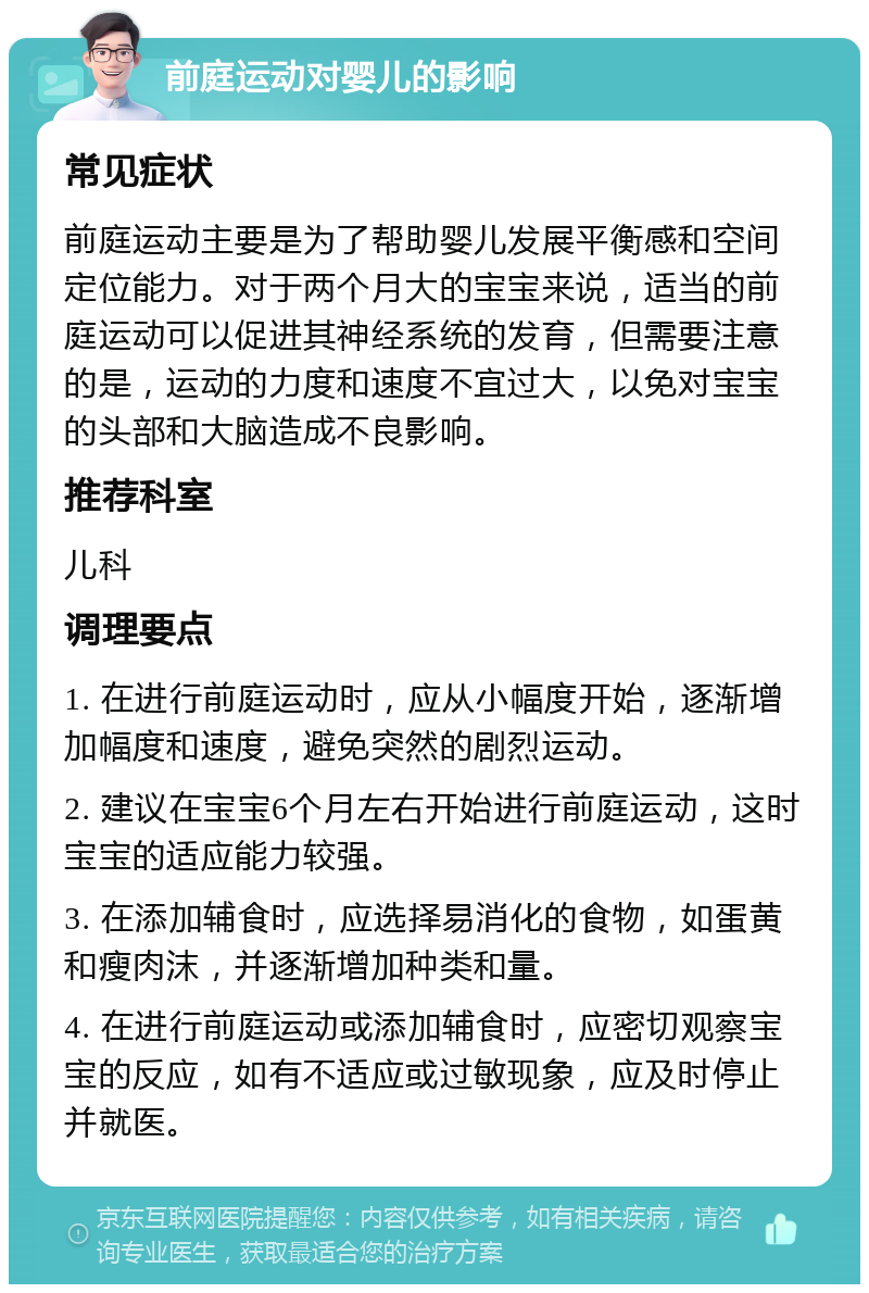 前庭运动对婴儿的影响 常见症状 前庭运动主要是为了帮助婴儿发展平衡感和空间定位能力。对于两个月大的宝宝来说，适当的前庭运动可以促进其神经系统的发育，但需要注意的是，运动的力度和速度不宜过大，以免对宝宝的头部和大脑造成不良影响。 推荐科室 儿科 调理要点 1. 在进行前庭运动时，应从小幅度开始，逐渐增加幅度和速度，避免突然的剧烈运动。 2. 建议在宝宝6个月左右开始进行前庭运动，这时宝宝的适应能力较强。 3. 在添加辅食时，应选择易消化的食物，如蛋黄和瘦肉沫，并逐渐增加种类和量。 4. 在进行前庭运动或添加辅食时，应密切观察宝宝的反应，如有不适应或过敏现象，应及时停止并就医。