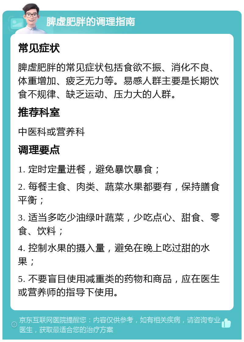 脾虚肥胖的调理指南 常见症状 脾虚肥胖的常见症状包括食欲不振、消化不良、体重增加、疲乏无力等。易感人群主要是长期饮食不规律、缺乏运动、压力大的人群。 推荐科室 中医科或营养科 调理要点 1. 定时定量进餐，避免暴饮暴食； 2. 每餐主食、肉类、蔬菜水果都要有，保持膳食平衡； 3. 适当多吃少油绿叶蔬菜，少吃点心、甜食、零食、饮料； 4. 控制水果的摄入量，避免在晚上吃过甜的水果； 5. 不要盲目使用减重类的药物和商品，应在医生或营养师的指导下使用。