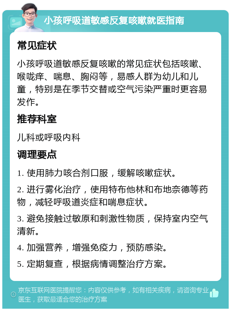 小孩呼吸道敏感反复咳嗽就医指南 常见症状 小孩呼吸道敏感反复咳嗽的常见症状包括咳嗽、喉咙痒、喘息、胸闷等，易感人群为幼儿和儿童，特别是在季节交替或空气污染严重时更容易发作。 推荐科室 儿科或呼吸内科 调理要点 1. 使用肺力咳合剂口服，缓解咳嗽症状。 2. 进行雾化治疗，使用特布他林和布地奈德等药物，减轻呼吸道炎症和喘息症状。 3. 避免接触过敏原和刺激性物质，保持室内空气清新。 4. 加强营养，增强免疫力，预防感染。 5. 定期复查，根据病情调整治疗方案。