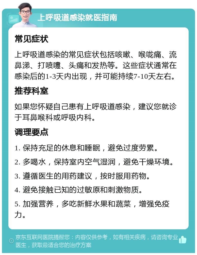 上呼吸道感染就医指南 常见症状 上呼吸道感染的常见症状包括咳嗽、喉咙痛、流鼻涕、打喷嚏、头痛和发热等。这些症状通常在感染后的1-3天内出现，并可能持续7-10天左右。 推荐科室 如果您怀疑自己患有上呼吸道感染，建议您就诊于耳鼻喉科或呼吸内科。 调理要点 1. 保持充足的休息和睡眠，避免过度劳累。 2. 多喝水，保持室内空气湿润，避免干燥环境。 3. 遵循医生的用药建议，按时服用药物。 4. 避免接触已知的过敏原和刺激物质。 5. 加强营养，多吃新鲜水果和蔬菜，增强免疫力。