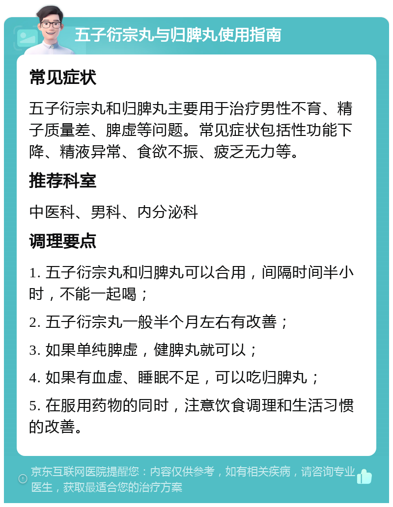 五子衍宗丸与归脾丸使用指南 常见症状 五子衍宗丸和归脾丸主要用于治疗男性不育、精子质量差、脾虚等问题。常见症状包括性功能下降、精液异常、食欲不振、疲乏无力等。 推荐科室 中医科、男科、内分泌科 调理要点 1. 五子衍宗丸和归脾丸可以合用，间隔时间半小时，不能一起喝； 2. 五子衍宗丸一般半个月左右有改善； 3. 如果单纯脾虚，健脾丸就可以； 4. 如果有血虚、睡眠不足，可以吃归脾丸； 5. 在服用药物的同时，注意饮食调理和生活习惯的改善。