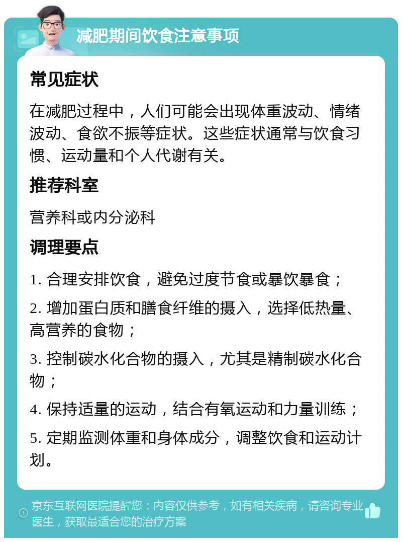 减肥期间饮食注意事项 常见症状 在减肥过程中，人们可能会出现体重波动、情绪波动、食欲不振等症状。这些症状通常与饮食习惯、运动量和个人代谢有关。 推荐科室 营养科或内分泌科 调理要点 1. 合理安排饮食，避免过度节食或暴饮暴食； 2. 增加蛋白质和膳食纤维的摄入，选择低热量、高营养的食物； 3. 控制碳水化合物的摄入，尤其是精制碳水化合物； 4. 保持适量的运动，结合有氧运动和力量训练； 5. 定期监测体重和身体成分，调整饮食和运动计划。