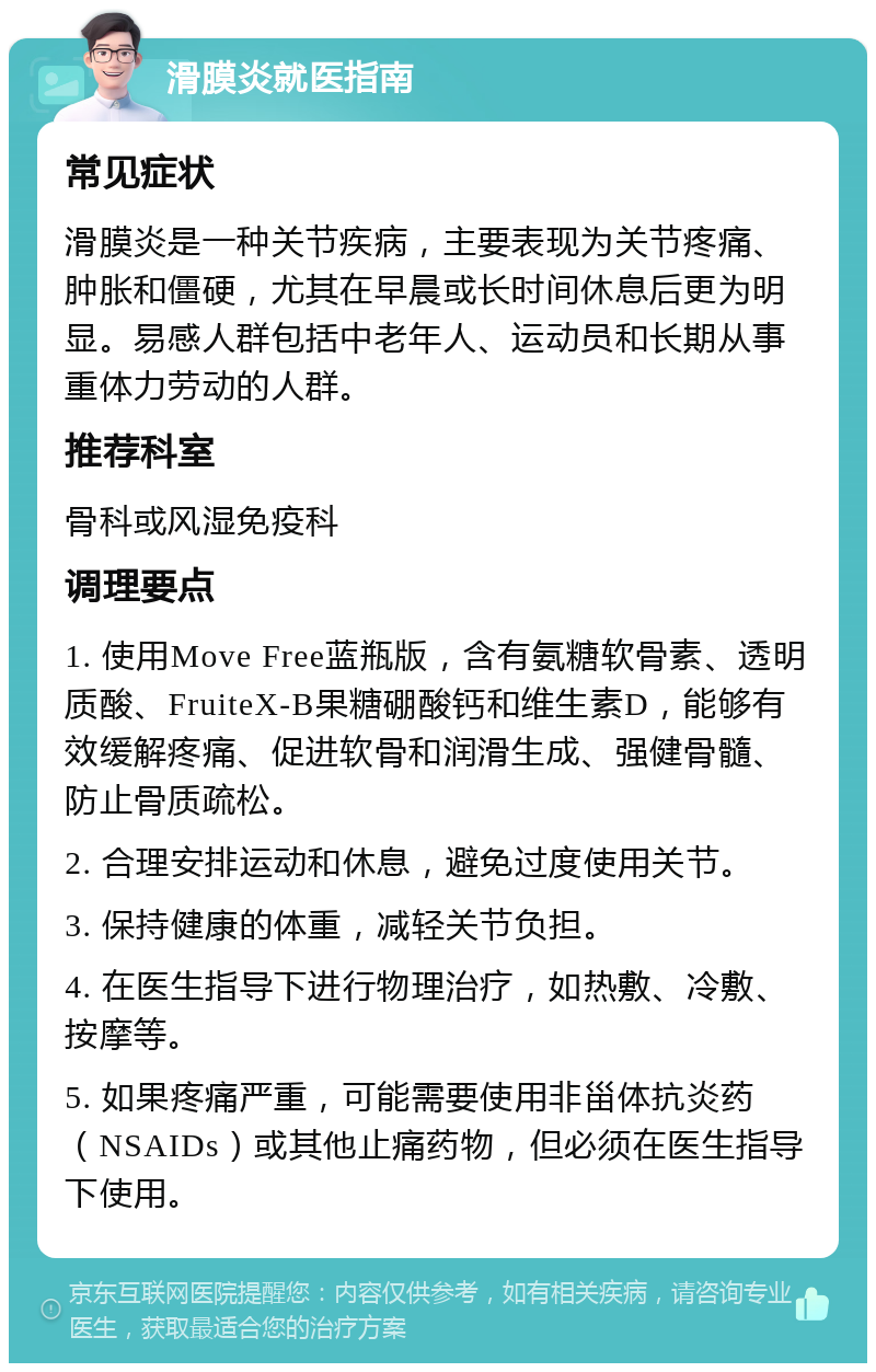 滑膜炎就医指南 常见症状 滑膜炎是一种关节疾病，主要表现为关节疼痛、肿胀和僵硬，尤其在早晨或长时间休息后更为明显。易感人群包括中老年人、运动员和长期从事重体力劳动的人群。 推荐科室 骨科或风湿免疫科 调理要点 1. 使用Move Free蓝瓶版，含有氨糖软骨素、透明质酸、FruiteX-B果糖硼酸钙和维生素D，能够有效缓解疼痛、促进软骨和润滑生成、强健骨髓、防止骨质疏松。 2. 合理安排运动和休息，避免过度使用关节。 3. 保持健康的体重，减轻关节负担。 4. 在医生指导下进行物理治疗，如热敷、冷敷、按摩等。 5. 如果疼痛严重，可能需要使用非甾体抗炎药（NSAIDs）或其他止痛药物，但必须在医生指导下使用。