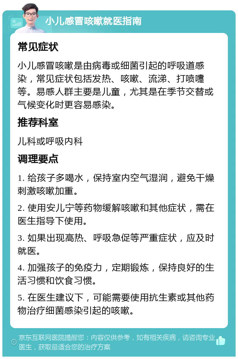 小儿感冒咳嗽就医指南 常见症状 小儿感冒咳嗽是由病毒或细菌引起的呼吸道感染，常见症状包括发热、咳嗽、流涕、打喷嚏等。易感人群主要是儿童，尤其是在季节交替或气候变化时更容易感染。 推荐科室 儿科或呼吸内科 调理要点 1. 给孩子多喝水，保持室内空气湿润，避免干燥刺激咳嗽加重。 2. 使用安儿宁等药物缓解咳嗽和其他症状，需在医生指导下使用。 3. 如果出现高热、呼吸急促等严重症状，应及时就医。 4. 加强孩子的免疫力，定期锻炼，保持良好的生活习惯和饮食习惯。 5. 在医生建议下，可能需要使用抗生素或其他药物治疗细菌感染引起的咳嗽。