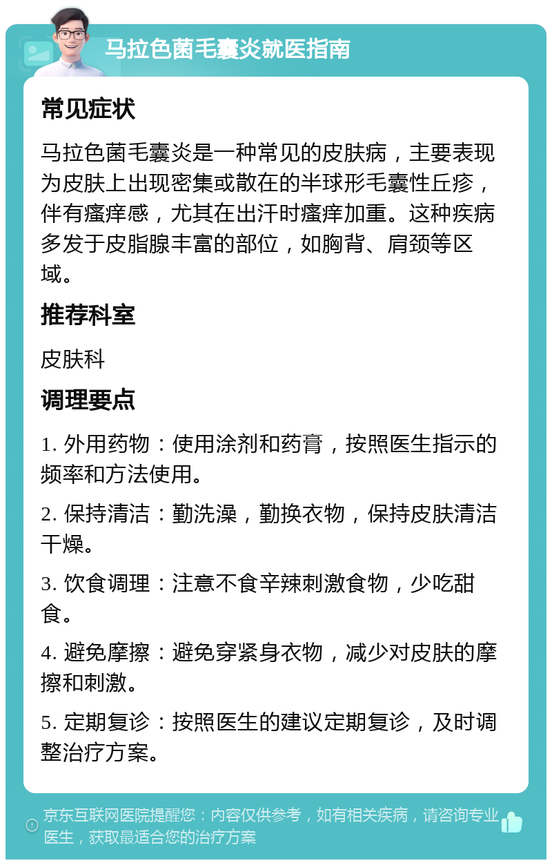 马拉色菌毛囊炎就医指南 常见症状 马拉色菌毛囊炎是一种常见的皮肤病，主要表现为皮肤上出现密集或散在的半球形毛囊性丘疹，伴有瘙痒感，尤其在出汗时瘙痒加重。这种疾病多发于皮脂腺丰富的部位，如胸背、肩颈等区域。 推荐科室 皮肤科 调理要点 1. 外用药物：使用涂剂和药膏，按照医生指示的频率和方法使用。 2. 保持清洁：勤洗澡，勤换衣物，保持皮肤清洁干燥。 3. 饮食调理：注意不食辛辣刺激食物，少吃甜食。 4. 避免摩擦：避免穿紧身衣物，减少对皮肤的摩擦和刺激。 5. 定期复诊：按照医生的建议定期复诊，及时调整治疗方案。