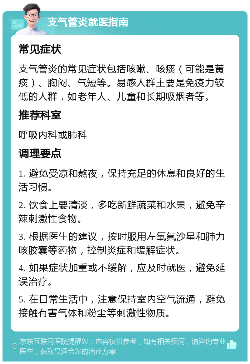 支气管炎就医指南 常见症状 支气管炎的常见症状包括咳嗽、咳痰（可能是黄痰）、胸闷、气短等。易感人群主要是免疫力较低的人群，如老年人、儿童和长期吸烟者等。 推荐科室 呼吸内科或肺科 调理要点 1. 避免受凉和熬夜，保持充足的休息和良好的生活习惯。 2. 饮食上要清淡，多吃新鲜蔬菜和水果，避免辛辣刺激性食物。 3. 根据医生的建议，按时服用左氧氟沙星和肺力咳胶囊等药物，控制炎症和缓解症状。 4. 如果症状加重或不缓解，应及时就医，避免延误治疗。 5. 在日常生活中，注意保持室内空气流通，避免接触有害气体和粉尘等刺激性物质。