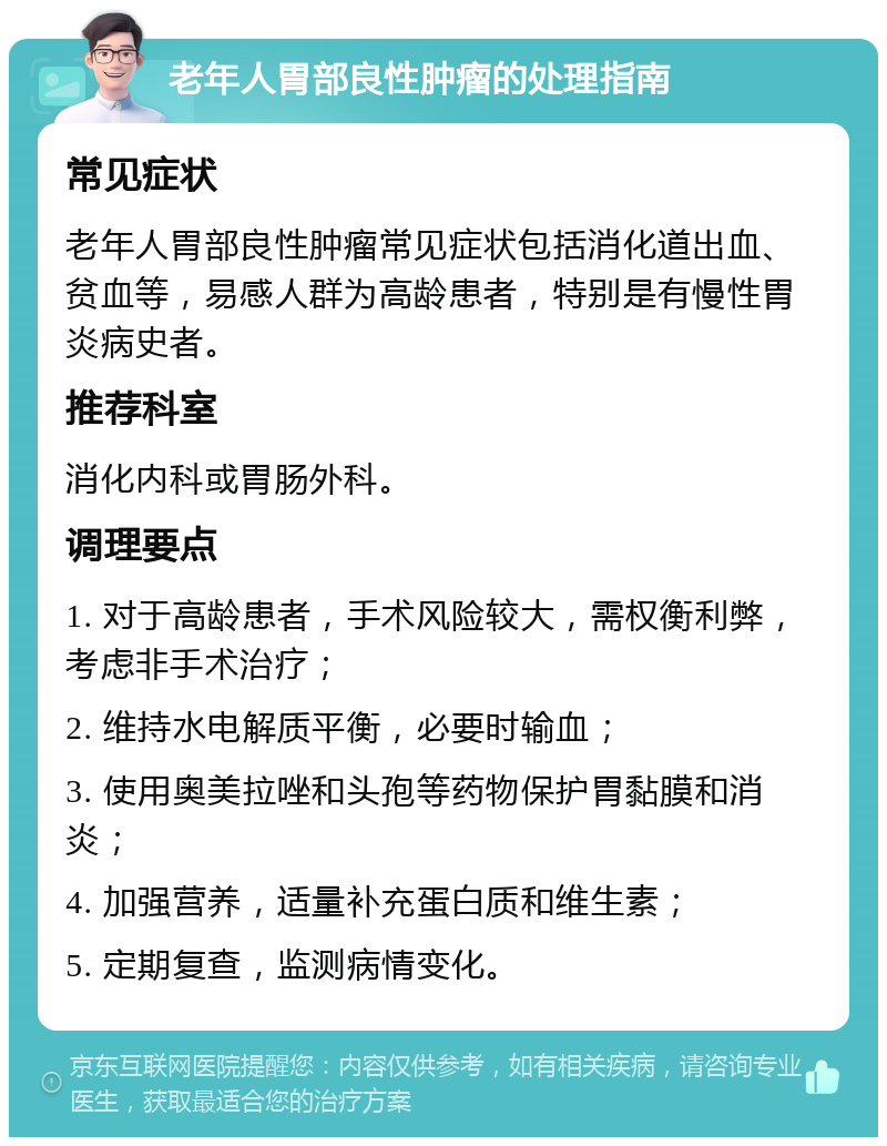 老年人胃部良性肿瘤的处理指南 常见症状 老年人胃部良性肿瘤常见症状包括消化道出血、贫血等，易感人群为高龄患者，特别是有慢性胃炎病史者。 推荐科室 消化内科或胃肠外科。 调理要点 1. 对于高龄患者，手术风险较大，需权衡利弊，考虑非手术治疗； 2. 维持水电解质平衡，必要时输血； 3. 使用奥美拉唑和头孢等药物保护胃黏膜和消炎； 4. 加强营养，适量补充蛋白质和维生素； 5. 定期复查，监测病情变化。