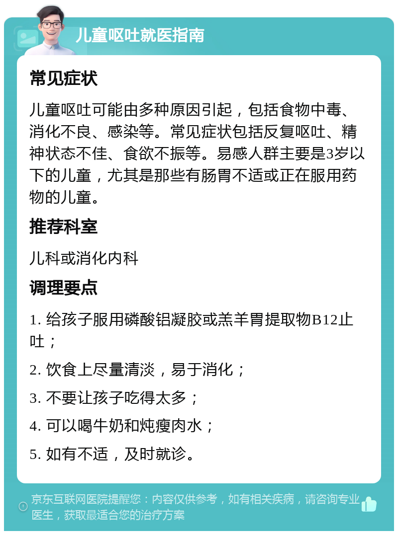 儿童呕吐就医指南 常见症状 儿童呕吐可能由多种原因引起，包括食物中毒、消化不良、感染等。常见症状包括反复呕吐、精神状态不佳、食欲不振等。易感人群主要是3岁以下的儿童，尤其是那些有肠胃不适或正在服用药物的儿童。 推荐科室 儿科或消化内科 调理要点 1. 给孩子服用磷酸铝凝胶或羔羊胃提取物B12止吐； 2. 饮食上尽量清淡，易于消化； 3. 不要让孩子吃得太多； 4. 可以喝牛奶和炖瘦肉水； 5. 如有不适，及时就诊。