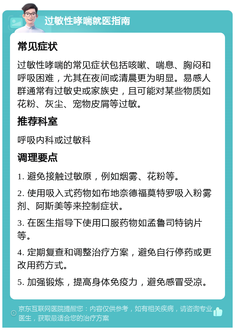 过敏性哮喘就医指南 常见症状 过敏性哮喘的常见症状包括咳嗽、喘息、胸闷和呼吸困难，尤其在夜间或清晨更为明显。易感人群通常有过敏史或家族史，且可能对某些物质如花粉、灰尘、宠物皮屑等过敏。 推荐科室 呼吸内科或过敏科 调理要点 1. 避免接触过敏原，例如烟雾、花粉等。 2. 使用吸入式药物如布地奈德福莫特罗吸入粉雾剂、阿斯美等来控制症状。 3. 在医生指导下使用口服药物如孟鲁司特钠片等。 4. 定期复查和调整治疗方案，避免自行停药或更改用药方式。 5. 加强锻炼，提高身体免疫力，避免感冒受凉。