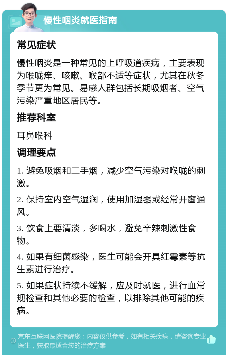 慢性咽炎就医指南 常见症状 慢性咽炎是一种常见的上呼吸道疾病，主要表现为喉咙痒、咳嗽、喉部不适等症状，尤其在秋冬季节更为常见。易感人群包括长期吸烟者、空气污染严重地区居民等。 推荐科室 耳鼻喉科 调理要点 1. 避免吸烟和二手烟，减少空气污染对喉咙的刺激。 2. 保持室内空气湿润，使用加湿器或经常开窗通风。 3. 饮食上要清淡，多喝水，避免辛辣刺激性食物。 4. 如果有细菌感染，医生可能会开具红霉素等抗生素进行治疗。 5. 如果症状持续不缓解，应及时就医，进行血常规检查和其他必要的检查，以排除其他可能的疾病。