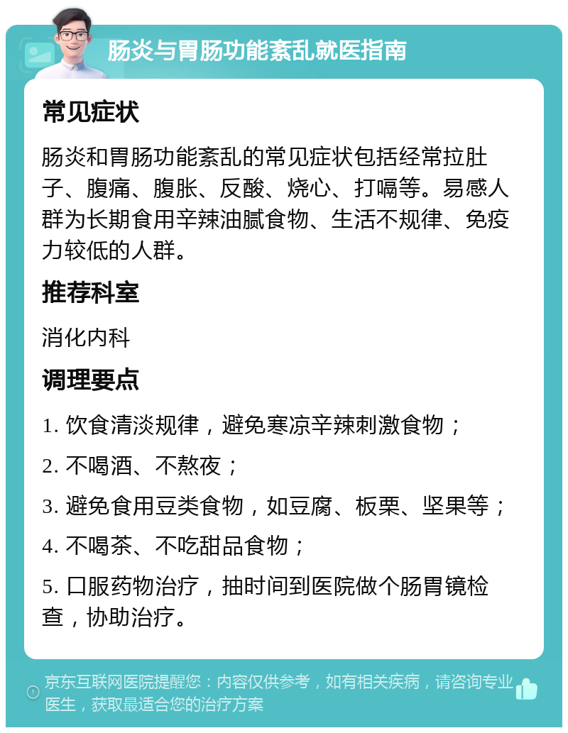 肠炎与胃肠功能紊乱就医指南 常见症状 肠炎和胃肠功能紊乱的常见症状包括经常拉肚子、腹痛、腹胀、反酸、烧心、打嗝等。易感人群为长期食用辛辣油腻食物、生活不规律、免疫力较低的人群。 推荐科室 消化内科 调理要点 1. 饮食清淡规律，避免寒凉辛辣刺激食物； 2. 不喝酒、不熬夜； 3. 避免食用豆类食物，如豆腐、板栗、坚果等； 4. 不喝茶、不吃甜品食物； 5. 口服药物治疗，抽时间到医院做个肠胃镜检查，协助治疗。